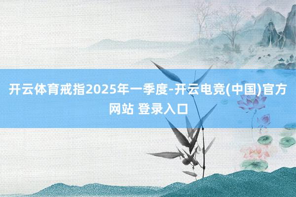 开云体育戒指2025年一季度-开云电竞(中国)官方网站 登录入口