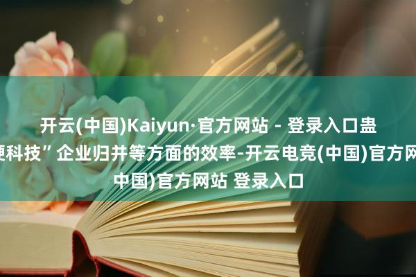 开云(中国)Kaiyun·官方网站 - 登录入口蛊惑成本向“硬科技”企业归并等方面的效率-开云电竞(中国)官方网站 登录入口