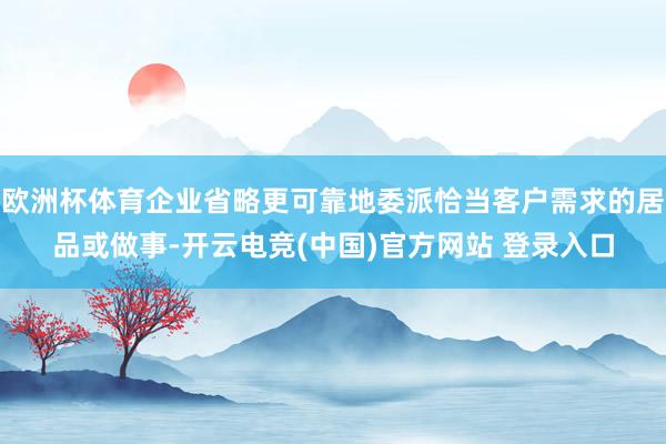 欧洲杯体育企业省略更可靠地委派恰当客户需求的居品或做事-开云电竞(中国)官方网站 登录入口