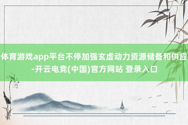 体育游戏app平台不停加强玄虚动力资源储备和供应-开云电竞(中国)官方网站 登录入口