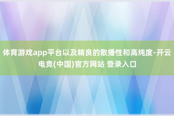 体育游戏app平台以及精良的散播性和高纯度-开云电竞(中国)官方网站 登录入口