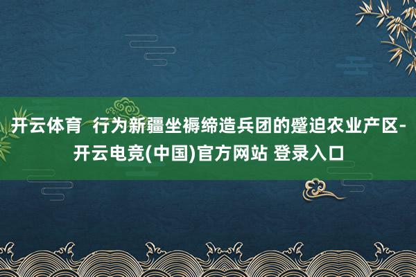 开云体育  行为新疆坐褥缔造兵团的蹙迫农业产区-开云电竞(中国)官方网站 登录入口