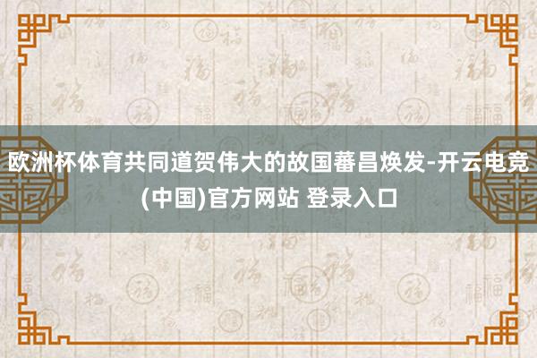 欧洲杯体育共同道贺伟大的故国蕃昌焕发-开云电竞(中国)官方网站 登录入口