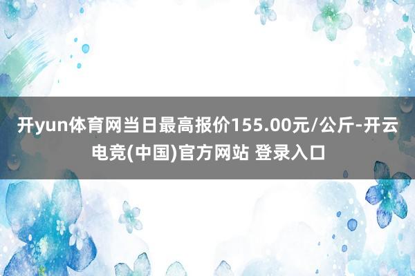 开yun体育网当日最高报价155.00元/公斤-开云电竞(中国)官方网站 登录入口