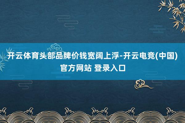 开云体育头部品牌价钱宽阔上浮-开云电竞(中国)官方网站 登录入口
