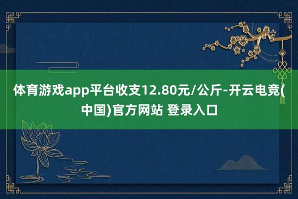 体育游戏app平台收支12.80元/公斤-开云电竞(中国)官方网站 登录入口
