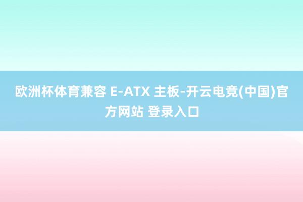 欧洲杯体育兼容 E-ATX 主板-开云电竞(中国)官方网站 登录入口