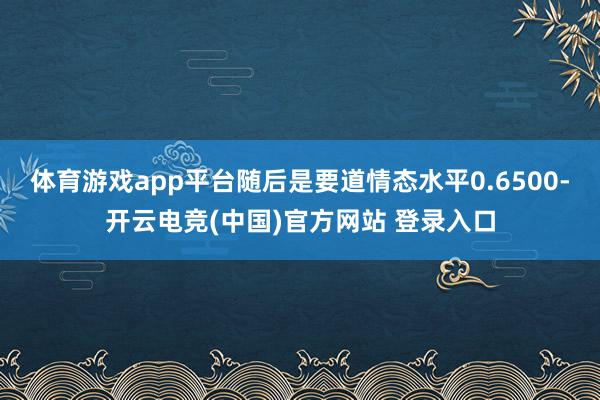 体育游戏app平台随后是要道情态水平0.6500-开云电竞(中国)官方网站 登录入口
