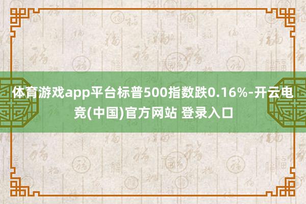 体育游戏app平台标普500指数跌0.16%-开云电竞(中国)官方网站 登录入口
