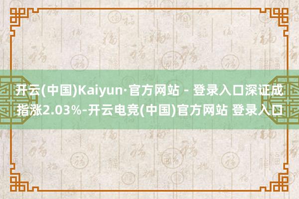 开云(中国)Kaiyun·官方网站 - 登录入口深证成指涨2.03%-开云电竞(中国)官方网站 登录入口