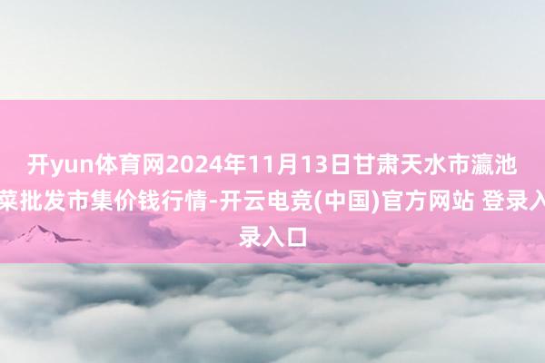 开yun体育网2024年11月13日甘肃天水市瀛池果菜批发市集价钱行情-开云电竞(中国)官方网站 登录入口
