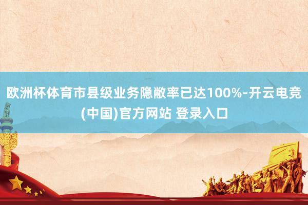 欧洲杯体育市县级业务隐敝率已达100%-开云电竞(中国)官方网站 登录入口