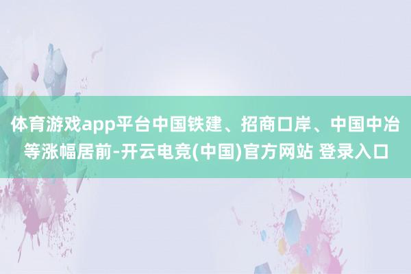 体育游戏app平台中国铁建、招商口岸、中国中冶等涨幅居前-开云电竞(中国)官方网站 登录入口