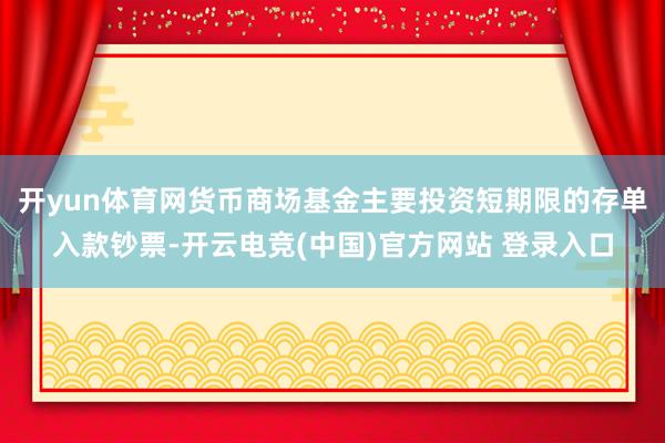 开yun体育网货币商场基金主要投资短期限的存单入款钞票-开云电竞(中国)官方网站 登录入口