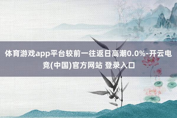 体育游戏app平台较前一往返日高潮0.0%-开云电竞(中国)官方网站 登录入口