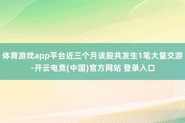 体育游戏app平台近三个月该股共发生1笔大量交游-开云电竞(中国)官方网站 登录入口
