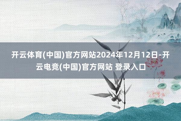 开云体育(中国)官方网站　　2024年12月12日-开云电竞(中国)官方网站 登录入口