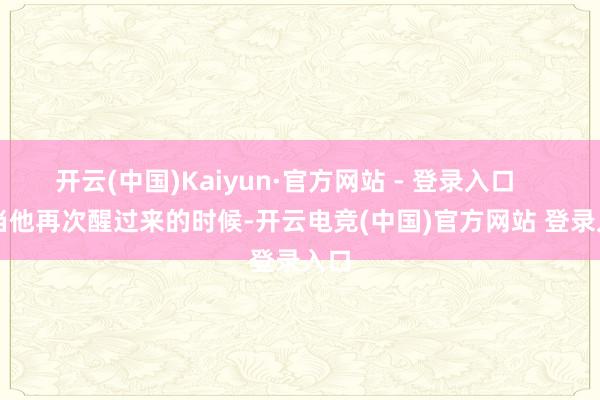 开云(中国)Kaiyun·官方网站 - 登录入口 当他再次醒过来的时候-开云电竞(中国)官方网站 登录入口