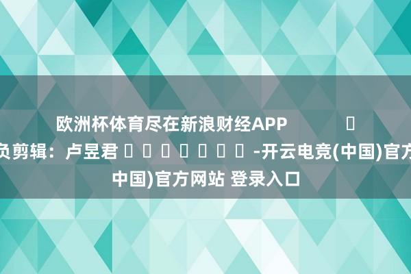 欧洲杯体育尽在新浪财经APP            						背负剪辑：卢昱君 							-开云电竞(中国)官方网站 登录入口