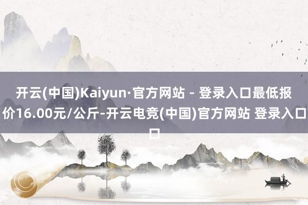 开云(中国)Kaiyun·官方网站 - 登录入口最低报价16.00元/公斤-开云电竞(中国)官方网站 登录入口
