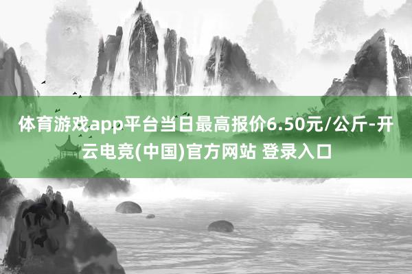 体育游戏app平台当日最高报价6.50元/公斤-开云电竞(中国)官方网站 登录入口