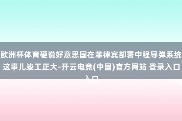欧洲杯体育硬说好意思国在菲律宾部署中程导弹系统这事儿竣工正大-开云电竞(中国)官方网站 登录入口