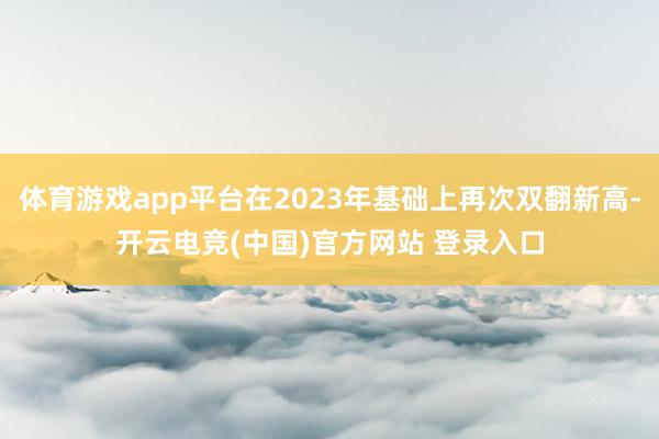 体育游戏app平台在2023年基础上再次双翻新高-开云电竞(中国)官方网站 登录入口