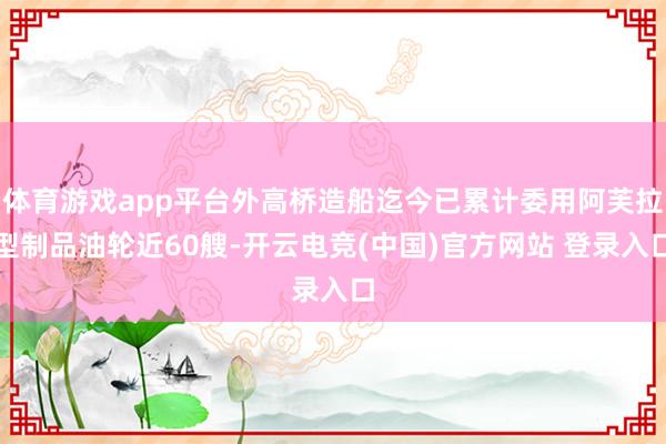 体育游戏app平台外高桥造船迄今已累计委用阿芙拉型制品油轮近60艘-开云电竞(中国)官方网站 登录入口
