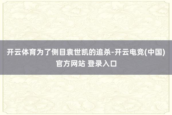 开云体育为了侧目袁世凯的追杀-开云电竞(中国)官方网站 登录入口