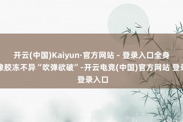开云(中国)Kaiyun·官方网站 - 登录入口全身皮肤像胶冻不异“吹弹欲破”-开云电竞(中国)官方网站 登录入口