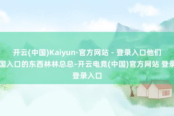 开云(中国)Kaiyun·官方网站 - 登录入口他们从中国入口的东西林林总总-开云电竞(中国)官方网站 登录入口