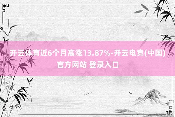 开云体育近6个月高涨13.87%-开云电竞(中国)官方网站 登录入口
