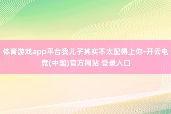 体育游戏app平台我儿子其实不太配得上你-开云电竞(中国)官方网站 登录入口