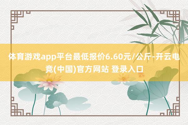 体育游戏app平台最低报价6.60元/公斤-开云电竞(中国)官方网站 登录入口