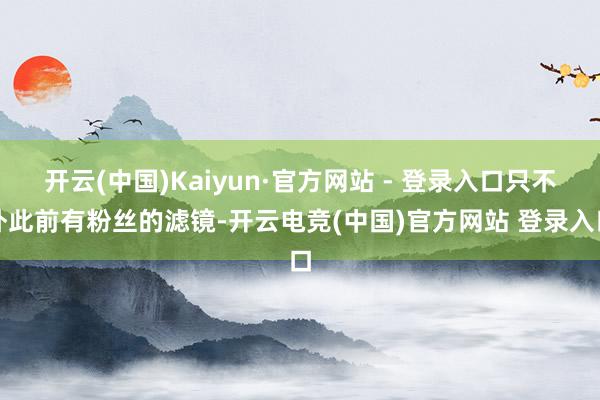 开云(中国)Kaiyun·官方网站 - 登录入口只不外此前有粉丝的滤镜-开云电竞(中国)官方网站 登录入口