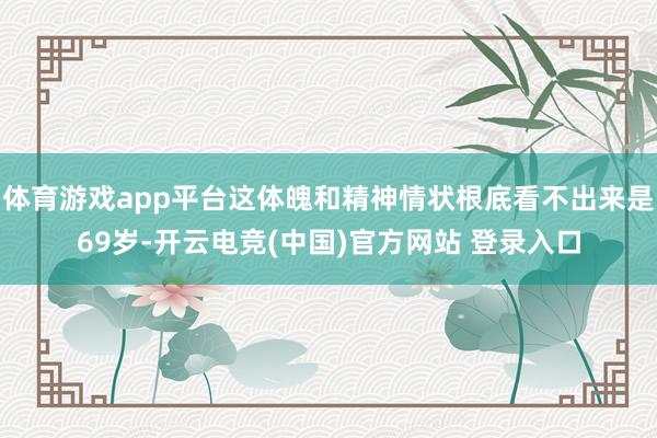 体育游戏app平台这体魄和精神情状根底看不出来是69岁-开云电竞(中国)官方网站 登录入口