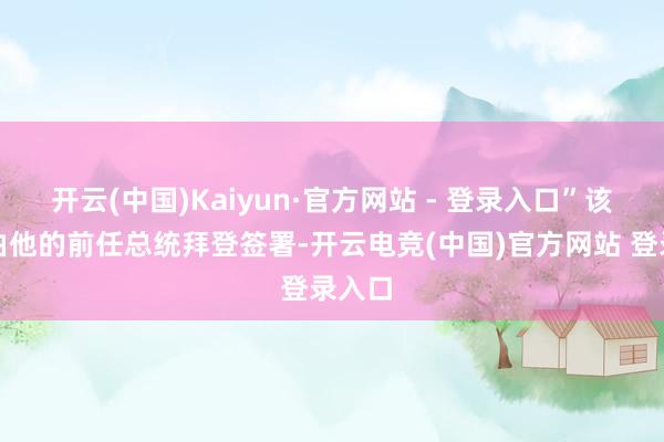 开云(中国)Kaiyun·官方网站 - 登录入口”该法案由他的前任总统拜登签署-开云电竞(中国)官方网站 登录入口