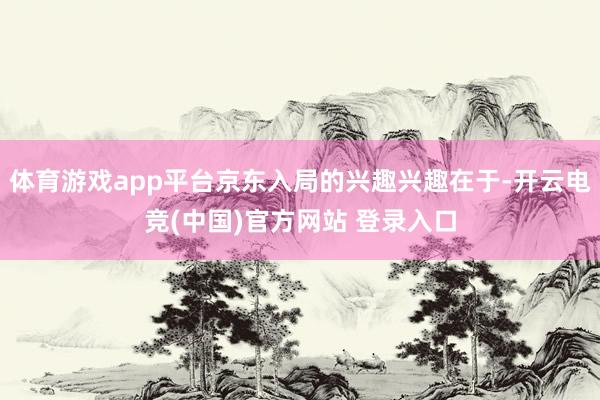 体育游戏app平台京东入局的兴趣兴趣在于-开云电竞(中国)官方网站 登录入口