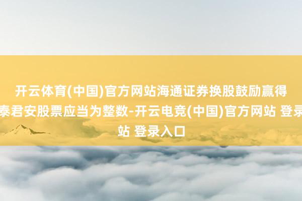 开云体育(中国)官方网站　　海通证券换股鼓励赢得的国泰君安股票应当为整数-开云电竞(中国)官方网站 登录入口