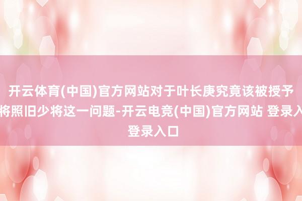 开云体育(中国)官方网站对于叶长庚究竟该被授予中将照旧少将这一问题-开云电竞(中国)官方网站 登录入口