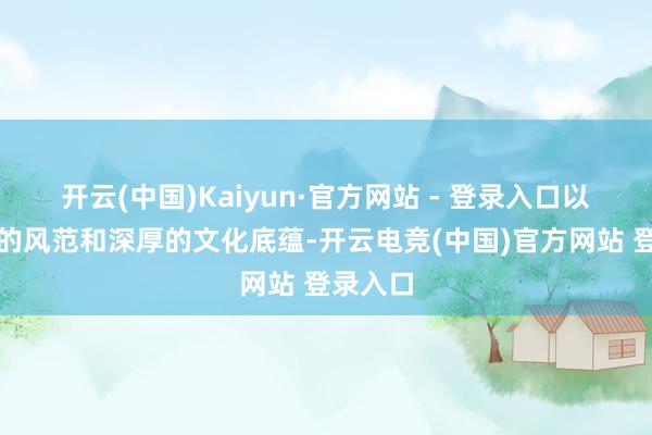 开云(中国)Kaiyun·官方网站 - 登录入口以其独有的风范和深厚的文化底蕴-开云电竞(中国)官方网站 登录入口