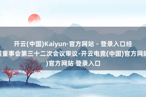开云(中国)Kaiyun·官方网站 - 登录入口经公司第五届董事会第三十二次会议审议-开云电竞(中国)官方网站 登录入口