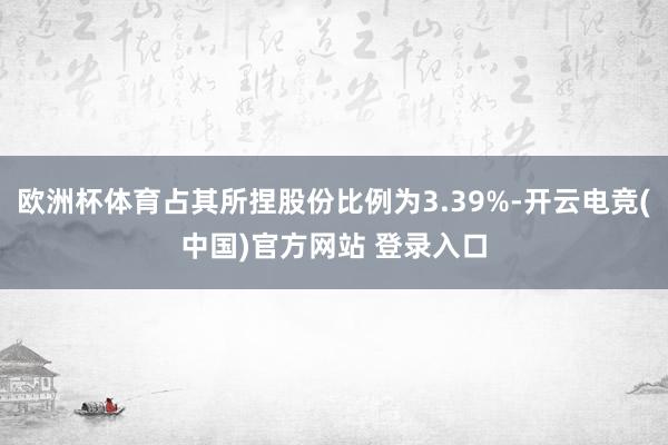 欧洲杯体育占其所捏股份比例为3.39%-开云电竞(中国)官方网站 登录入口