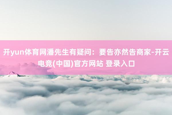 开yun体育网潘先生有疑问：要告亦然告商家-开云电竞(中国)官方网站 登录入口