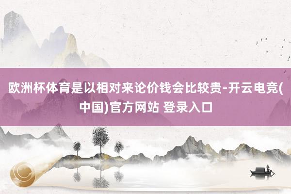 欧洲杯体育是以相对来论价钱会比较贵-开云电竞(中国)官方网站 登录入口
