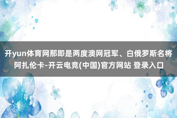 开yun体育网那即是两度澳网冠军、白俄罗斯名将阿扎伦卡-开云电竞(中国)官方网站 登录入口