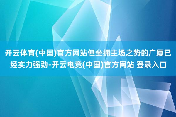 开云体育(中国)官方网站但坐拥主场之势的广厦已经实力强劲-开云电竞(中国)官方网站 登录入口