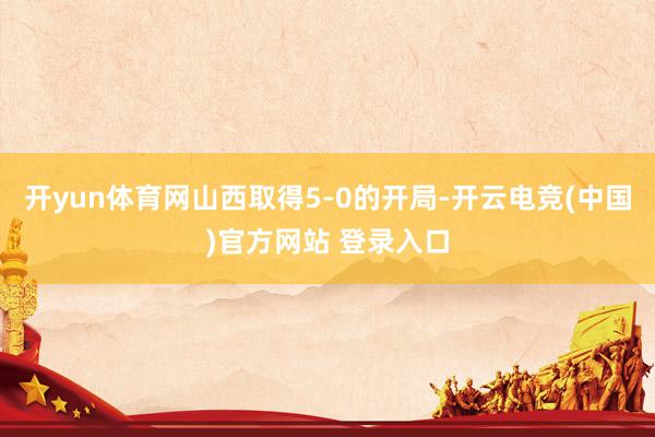 开yun体育网山西取得5-0的开局-开云电竞(中国)官方网站 登录入口