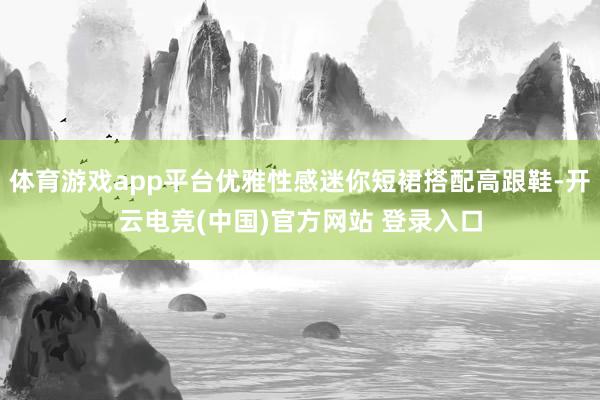 体育游戏app平台优雅性感迷你短裙搭配高跟鞋-开云电竞(中国)官方网站 登录入口