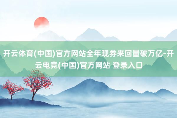 开云体育(中国)官方网站全年现券来回量破万亿-开云电竞(中国)官方网站 登录入口